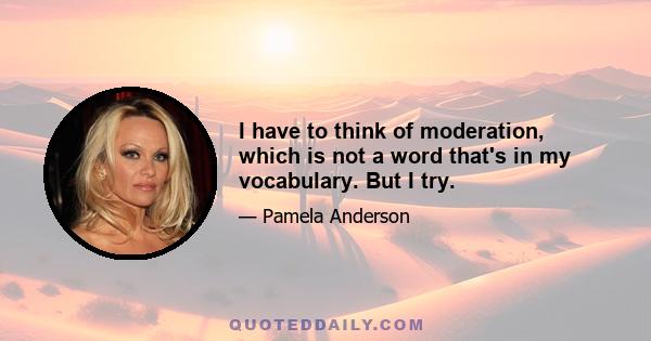 I have to think of moderation, which is not a word that's in my vocabulary. But I try.