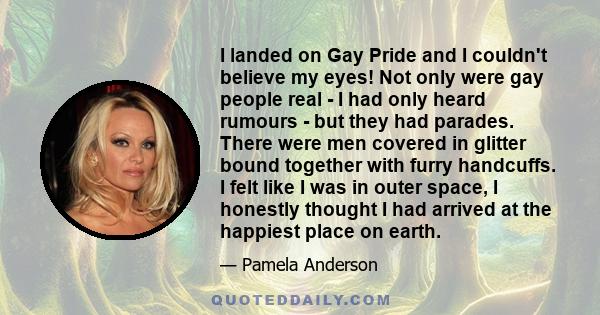 I landed on Gay Pride and I couldn't believe my eyes! Not only were gay people real - I had only heard rumours - but they had parades. There were men covered in glitter bound together with furry handcuffs. I felt like I 