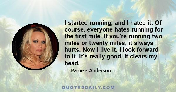 I started running, and I hated it. Of course, everyone hates running for the first mile. If you're running two miles or twenty miles, it always hurts. Now I live it. I look forward to it. It's really good. It clears my