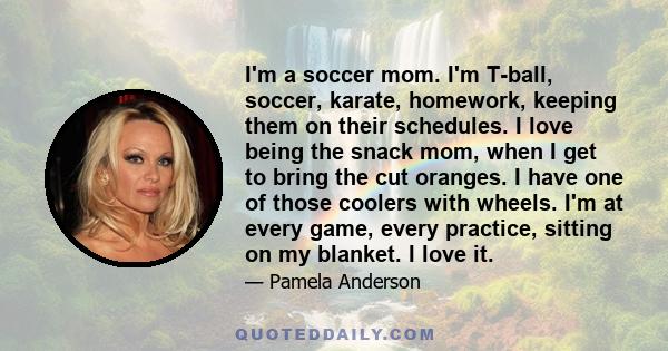 I'm a soccer mom. I'm T-ball, soccer, karate, homework, keeping them on their schedules. I love being the snack mom, when I get to bring the cut oranges. I have one of those coolers with wheels. I'm at every game, every 