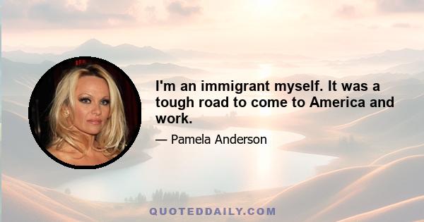 I'm an immigrant myself. It was a tough road to come to America and work.