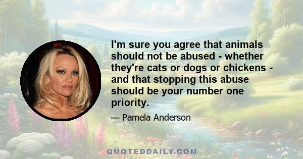 I'm sure you agree that animals should not be abused - whether they're cats or dogs or chickens - and that stopping this abuse should be your number one priority.