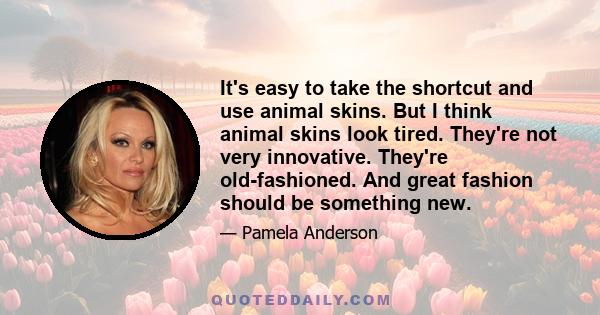 It's easy to take the shortcut and use animal skins. But I think animal skins look tired. They're not very innovative. They're old-fashioned. And great fashion should be something new.