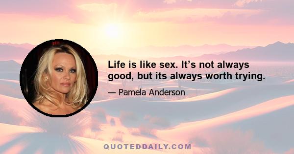 Life is like sex. It’s not always good, but its always worth trying.