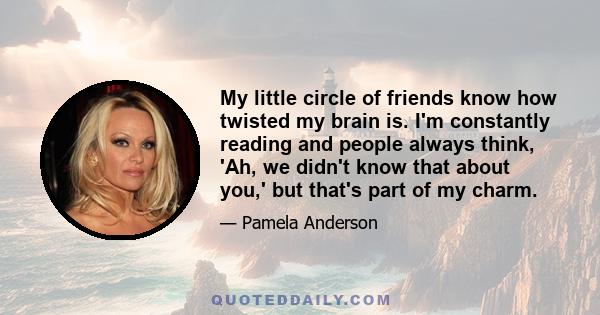 My little circle of friends know how twisted my brain is. I'm constantly reading and people always think, 'Ah, we didn't know that about you,' but that's part of my charm.