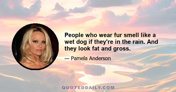 People who wear fur smell like a wet dog if they're in the rain. And they look fat and gross.