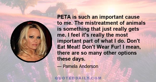 PETA is such an important cause to me. The mistreatment of animals is something that just really gets me. I feel it's really the most important part of what I do. Don't Eat Meat! Don't Wear Fur! I mean, there are so