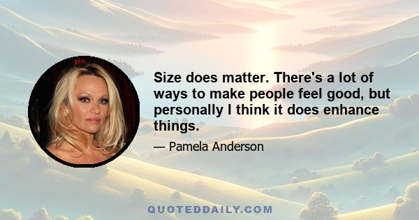 Size does matter. There's a lot of ways to make people feel good, but personally I think it does enhance things.