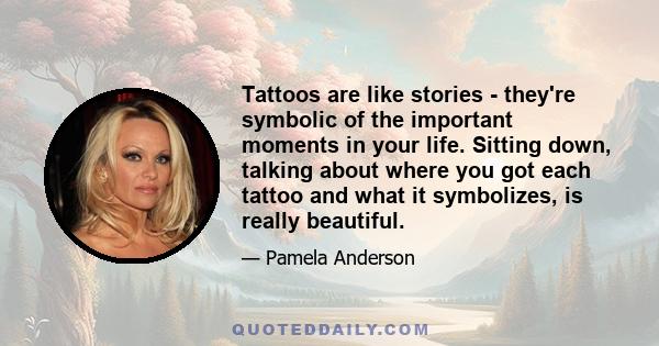 Tattoos are like stories - they're symbolic of the important moments in your life. Sitting down, talking about where you got each tattoo and what it symbolizes, is really beautiful.