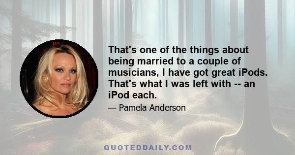 That's one of the things about being married to a couple of musicians, I have got great iPods. That's what I was left with -- an iPod each.