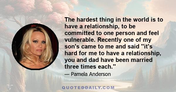 The hardest thing in the world is to have a relationship, to be committed to one person and feel vulnerable. Recently one of my son's came to me and said ''it's hard for me to have a relationship, you and dad have been