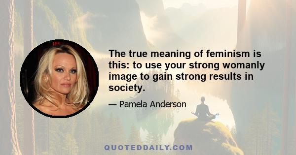 The true meaning of feminism is this: to use your strong womanly image to gain strong results in society.