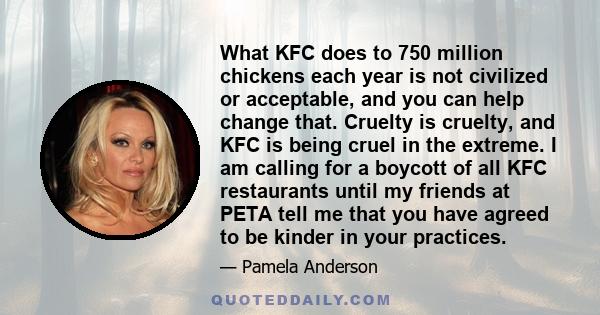 What KFC does to 750 million chickens each year is not civilized or acceptable, and you can help change that. Cruelty is cruelty, and KFC is being cruel in the extreme. I am calling for a boycott of all KFC restaurants