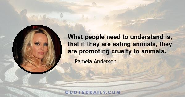 What people need to understand is, that if they are eating animals, they are promoting cruelty to animals.