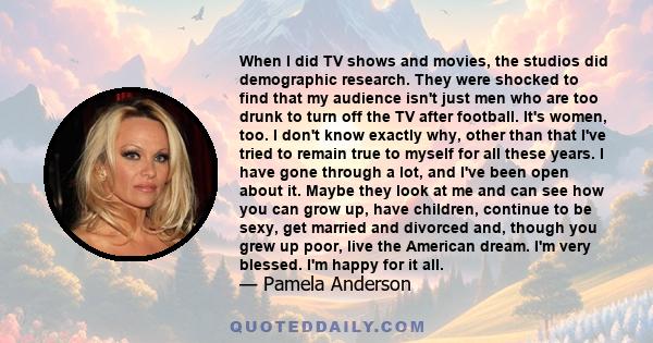 When I did TV shows and movies, the studios did demographic research. They were shocked to find that my audience isn't just men who are too drunk to turn off the TV after football. It's women, too. I don't know exactly