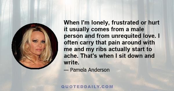 When I'm lonely, frustrated or hurt it usually comes from a male person and from unrequited love. I often carry that pain around with me and my ribs actually start to ache. That's when I sit down and write.