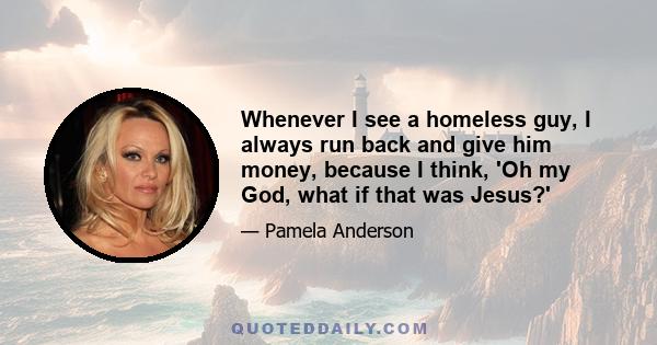 Whenever I see a homeless guy, I always run back and give him money, because I think, 'Oh my God, what if that was Jesus?'