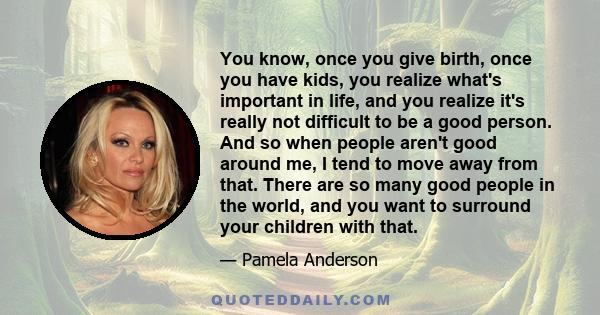 You know, once you give birth, once you have kids, you realize what's important in life, and you realize it's really not difficult to be a good person. And so when people aren't good around me, I tend to move away from