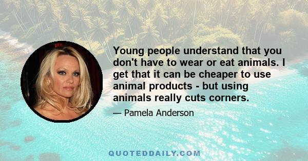 Young people understand that you don't have to wear or eat animals. I get that it can be cheaper to use animal products - but using animals really cuts corners.