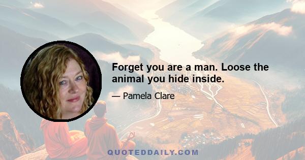 Forget you are a man. Loose the animal you hide inside.