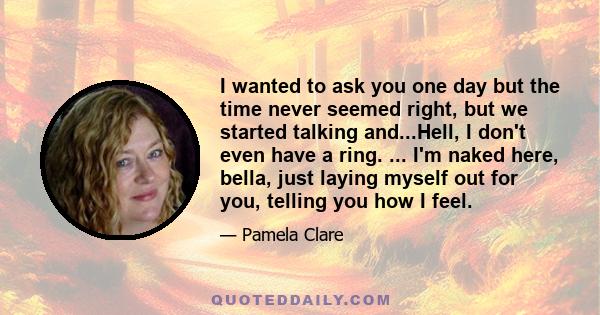 I wanted to ask you one day but the time never seemed right, but we started talking and...Hell, I don't even have a ring. ... I'm naked here, bella, just laying myself out for you, telling you how I feel.