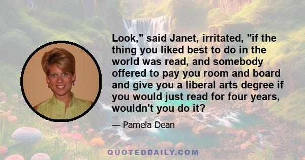 Look, said Janet, irritated, if the thing you liked best to do in the world was read, and somebody offered to pay you room and board and give you a liberal arts degree if you would just read for four years, wouldn't you 