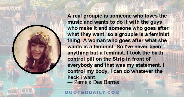 A real groupie is someone who loves the music and wants to do it with the guys who make it and someone who goes after what they want, so a groupie is a feminist thing. A woman who goes after what she wants is a