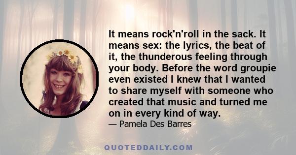 It means rock'n'roll in the sack. It means sex: the lyrics, the beat of it, the thunderous feeling through your body. Before the word groupie even existed I knew that I wanted to share myself with someone who created