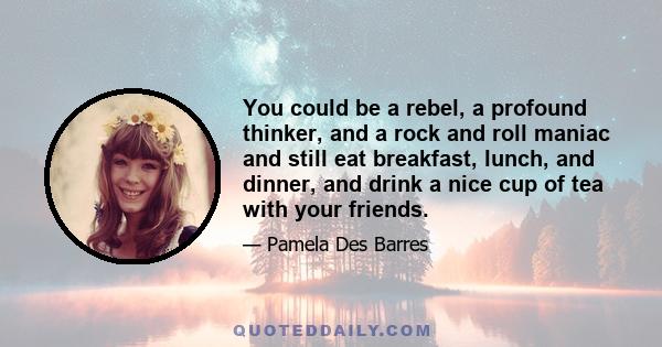 You could be a rebel, a profound thinker, and a rock and roll maniac and still eat breakfast, lunch, and dinner, and drink a nice cup of tea with your friends.