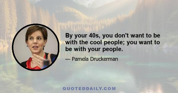 By your 40s, you don't want to be with the cool people; you want to be with your people.