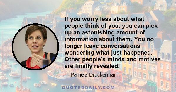 If you worry less about what people think of you, you can pick up an astonishing amount of information about them. You no longer leave conversations wondering what just happened. Other people's minds and motives are