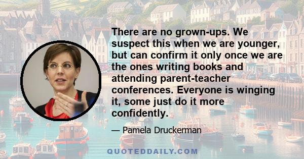 There are no grown-ups. We suspect this when we are younger, but can confirm it only once we are the ones writing books and attending parent-teacher conferences. Everyone is winging it, some just do it more confidently.