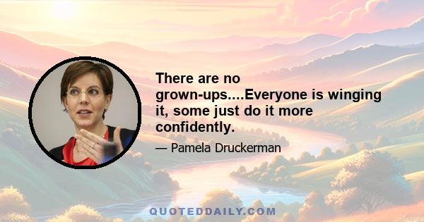 There are no grown-ups....Everyone is winging it, some just do it more confidently.