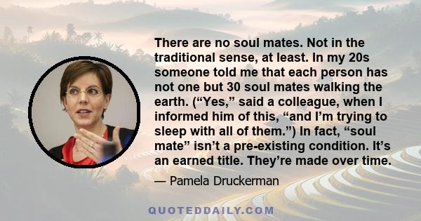 There are no soul mates. Not in the traditional sense, at least. In my 20s someone told me that each person has not one but 30 soul mates walking the earth. (“Yes,” said a colleague, when I informed him of this, “and