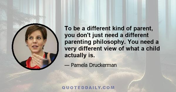 To be a different kind of parent, you don't just need a different parenting philosophy. You need a very different view of what a child actually is.