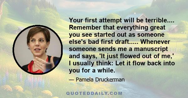 Your first attempt will be terrible.... Remember that everything great you see started out as someone else's bad first draft..... Whenever someone sends me a manuscript and says, 'It just flowed out of me,' I usually