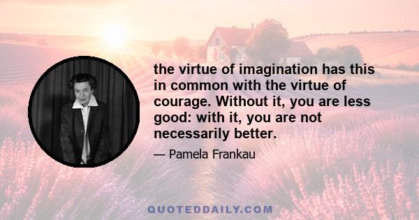 the virtue of imagination has this in common with the virtue of courage. Without it, you are less good: with it, you are not necessarily better.