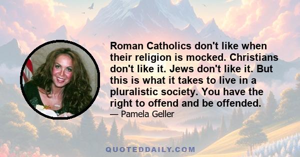 Roman Catholics don't like when their religion is mocked. Christians don't like it. Jews don't like it. But this is what it takes to live in a pluralistic society. You have the right to offend and be offended.