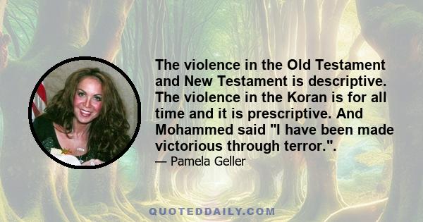 The violence in the Old Testament and New Testament is descriptive. The violence in the Koran is for all time and it is prescriptive. And Mohammed said I have been made victorious through terror..