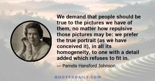 We demand that people should be true to the pictures we have of them, no matter how repulsive those pictures may be: we prefer the true portrait (as we have conceived it), in all its homogeneity, to one with a detail