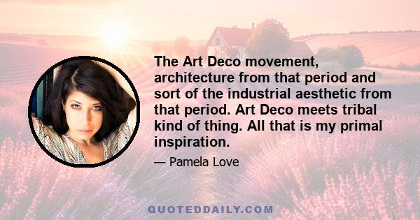 The Art Deco movement, architecture from that period and sort of the industrial aesthetic from that period. Art Deco meets tribal kind of thing. All that is my primal inspiration.