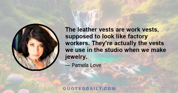 The leather vests are work vests, supposed to look like factory workers. They're actually the vests we use in the studio when we make jewelry.