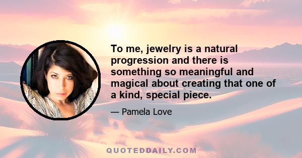 To me, jewelry is a natural progression and there is something so meaningful and magical about creating that one of a kind, special piece.