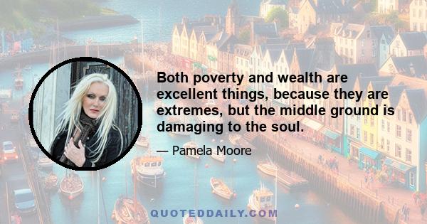 Both poverty and wealth are excellent things, because they are extremes, but the middle ground is damaging to the soul.