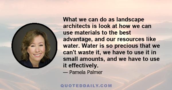 What we can do as landscape architects is look at how we can use materials to the best advantage, and our resources like water. Water is so precious that we can't waste it, we have to use it in small amounts, and we