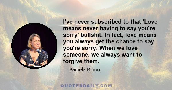 I've never subscribed to that 'Love means never having to say you're sorry' bullshit. In fact, love means you always get the chance to say you're sorry. When we love someone, we always want to forgive them.