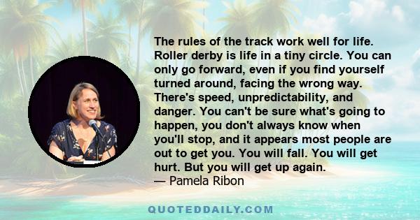 The rules of the track work well for life. Roller derby is life in a tiny circle. You can only go forward, even if you find yourself turned around, facing the wrong way. There's speed, unpredictability, and danger. You