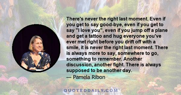 There's never the right last moment. Even if you get to say good-bye, even if you get to say I love you, even if you jump off a plane and get a tattoo and hug everyone you've ever met right before you drift off with a