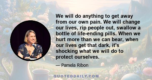 We will do anything to get away from our own pain. We will change our lives, rip people out, swallow a bottle of life-ending pills. When we hurt more than we can bear, when our lives get that dark, it's shocking what we 