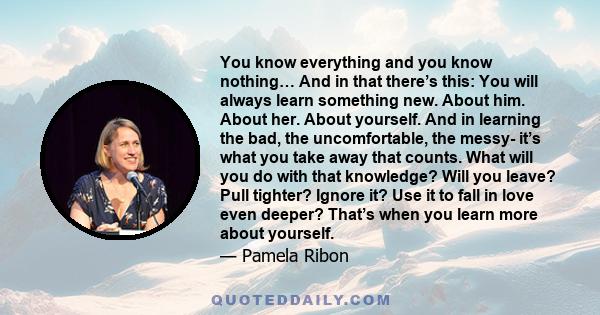 You know everything and you know nothing… And in that there’s this: You will always learn something new. About him. About her. About yourself. And in learning the bad, the uncomfortable, the messy- it’s what you take